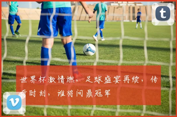 世界杯激情燃，足球盛宴再续，传奇时刻，谁将问鼎冠军