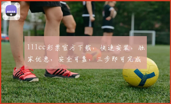111cc彩票官方下载，快速安装，独家优惠，安全可靠，三步即可完成，不容错过