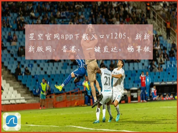星空官网app下载入口v1205，新新新版网，香港，一键直达，畅享极致体验，三网通用